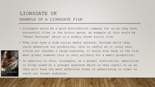 LIONSGATE UK
EXAMPLE OF A LIONSGATE FILM
• Lionsgate would be a good distribution company for us as they have
successful films in the horror genre, an example of this would be
‘Texas Chainsaw’ which is a widely known horror film.
• They also have a wide social media network, through which they
could advertise our production, this is useful as it costs very
little but reaches a large audience, it would also help if the film
went global however this is very unlikely for a small production.
• In addition to this, Lionsgate, as a global institution, specialise
in films aimed at a younger audience which is very useful to us as
they will know the most effective forms of advertising in order to
reach our target audience.
 