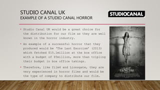 STUDIO CANAL UK
EXAMPLE OF A STUDIO CANAL HORROR
• Studio Canal UK would be a great choice for
the distribution for our film as they are well
known in the horror industry.
• An example of a successful horror that they
produced would be ‘The Last Exorcism’ (2013)
which fetched $15.1million at the box office
with a budget of $5million, more than tripling
their budget in box office takings.
• Therefore, like film4 and Lionsgate, they are
very experienced in horror films and would be
the type of company to distribute our film.
 