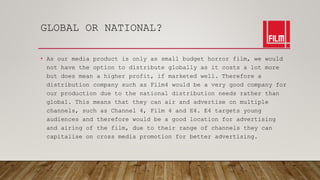 GLOBAL OR NATIONAL?
• As our media product is only as small budget horror film, we would
not have the option to distribute globally as it costs a lot more
but does mean a higher profit, if marketed well. Therefore a
distribution company such as Film4 would be a very good company for
our production due to the national distribution needs rather than
global. This means that they can air and advertise on multiple
channels, such as Channel 4, Film 4 and E4. E4 targets young
audiences and therefore would be a good location for advertising
and airing of the film, due to their range of channels they can
capitalise on cross media promotion for better advertising.
 