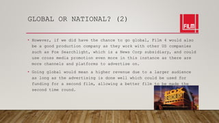 GLOBAL OR NATIONAL? (2)
• However, if we did have the chance to go global, Film 4 would also
be a good production company as they work with other US companies
such as Fox Searchlight, which is a News Corp subsidiary, and could
use cross media promotion even more in this instance as there are
more channels and platforms to advertise on.
• Going global would mean a higher revenue due to a larger audience
as long as the advertising is done well which could be used for
funding for a second film, allowing a better film to be made the
second time round.
 