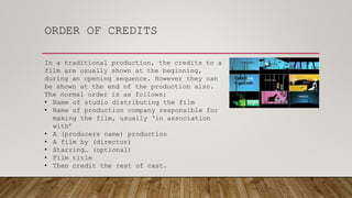 ORDER OF CREDITS
In a traditional production, the credits to a
film are usually shown at the beginning,
during an opening sequence. However they can
be shown at the end of the production also.
The normal order is as follows:
• Name of studio distributing the film
• Name of production company responsible for
making the film, usually ‘in association
with’
• A (producers name) production
• A film by (director)
• Starring… (optional)
• Film title
• Then credit the rest of cast.
 