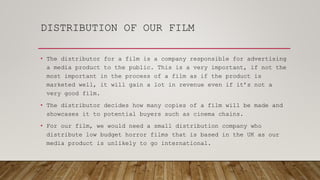 DISTRIBUTION OF OUR FILM
• The distributor for a film is a company responsible for advertising
a media product to the public. This is a very important, if not the
most important in the process of a film as if the product is
marketed well, it will gain a lot in revenue even if it’s not a
very good film.
• The distributor decides how many copies of a film will be made and
showcases it to potential buyers such as cinema chains.
• For our film, we would need a small distribution company who
distribute low budget horror films that is based in the UK as our
media product is unlikely to go international.
 
