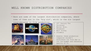 WELL KNOWN DISTRIBUTION COMPANIES
• Here are some of the largest distribution companies, where
some of them are in the ‘big six’, which is the six largest
conglomerates in film production.
• 20th Century Fox
• Universal
• Warner Bros.
• Paramount
• Walt Disney
• Columbia
• However these production
companies wouldn’t
distribute our film due to
its low budget and therefore
quality of it.
 
