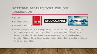 POSSIBLE DISTRIBUTORS FOR OUR
PRODUCTION
• Film4
• Lionsgate UK
• Studio Canal UK
• These companies are examples of possible distributors for
our media product as they distribute smaller films, are
based in the UK and have an experience in distributing
horror films. This then makes them ideal for a media product
such as our film.
 