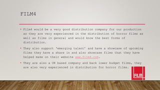 FILM4
• Film4 would be a very good distribution company for our production
as they are very experienced in the distribution of horror films as
well as films in general and would know the best forms of
distribution.
• They also support ‘emerging talent’ and have a showcase of upcoming
films they have a share in and also showcase films that they have
helped make on their website www.film4.com.
• They are also a UK based company and back lower budget films, they
are also very experienced in distribution for horror films.
 