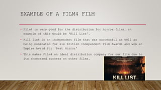 EXAMPLE OF A FILM4 FILM
• Film4 is very good for the distribution for horror films, an
example of this would be ‘Kill List’.
• Kill list is an independent film that was successful as well as
being nominated for six British Independent Film Awards and won an
Empire Award for ‘Best Horror’
• This makes Film4 an ideal distribution company for our film due to
its showcased success on other films.
 