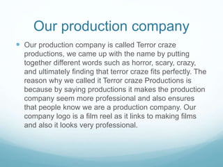 Our production company
 Our production company is called Terror craze
productions, we came up with the name by putting
together different words such as horror, scary, crazy,
and ultimately finding that terror craze fits perfectly. The
reason why we called it Terror craze Productions is
because by saying productions it makes the production
company seem more professional and also ensures
that people know we are a production company. Our
company logo is a film reel as it links to making films
and also it looks very professional.
 