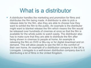 What is a distributor
 A distributor handles the marketing and promotion for films and
distributes the film being made. A distributor is able to pick a
release date for the film, also they are able to choose how they
want to exhibit the film to the public. An example is the distributor
might want to blanket release the film which means the film would
be released over hundreds of cinemas at once so that the film is
available for the whole public to watch easily. The distributor also
has to make sure that they are able to distribute the film after
being shown in cinemas to people at home. An example is
releasing the film on DVD or Blu-ray or for digital download and on
demand. This will allow people to see the film in the comfort of
their own home. An example of a distribution company in the UK is
Lionsgate. Lionsgate is a well-known distribution company due to it
distributing a lot of films in the United Kingdom.
 