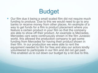 Budget
 Our film due it being a small scaled film did not require much
funding to produce. Due to this we would need to go to any
banks or receive money from other places. An example of a
way to get funds for a film is product placement where you
feature a certain product in your film so that the company
are able to show off their product. An example is Mercedes.
Mercedes cars were continuously shown in the film Jurassic
world, this allowed the production company to get some
funding from Mercedes for having their product shown in
their film. In our production we were able to rent the
equipment needed to film for free and also our actors kindly
volunteered to participate in our film and did not get paid.
This enabled us to cut down our budget by a lot due to this.
 