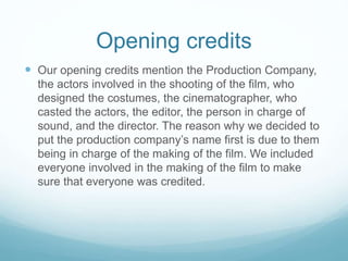 Opening credits
 Our opening credits mention the Production Company,
the actors involved in the shooting of the film, who
designed the costumes, the cinematographer, who
casted the actors, the editor, the person in charge of
sound, and the director. The reason why we decided to
put the production company’s name first is due to them
being in charge of the making of the film. We included
everyone involved in the making of the film to make
sure that everyone was credited.
 