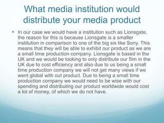 What media institution would
distribute your media product
 In our case we would have a institution such as Lionsgate,
the reason for this is because Lionsgate is a smaller
institution in comparison to one of the big six like Sony. This
means that they will be able to exhibit our product as we are
a small time production company. Lionsgate is based in the
UK and we would be looking to only distribute our film in the
UK due to cost efficiency and also due to us being a small
time production company we will not get many views if we
went global with out product. Due to being a small time
production company we would need to be wise with our
spending and distributing our product worldwide would cost
a lot of money, of which we do not have.
 