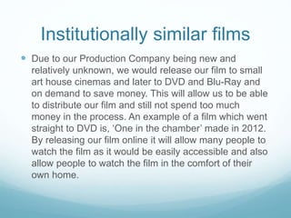 Institutionally similar films
 Due to our Production Company being new and
relatively unknown, we would release our film to small
art house cinemas and later to DVD and Blu-Ray and
on demand to save money. This will allow us to be able
to distribute our film and still not spend too much
money in the process. An example of a film which went
straight to DVD is, ‘One in the chamber’ made in 2012.
By releasing our film online it will allow many people to
watch the film as it would be easily accessible and also
allow people to watch the film in the comfort of their
own home.
 