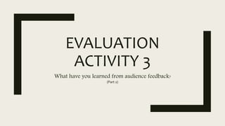 EVALUATION
ACTIVITY 3
What have you learned from audience feedback?
(Part 2)
 