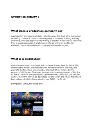Evaluation activity 3
What does a production company do?
A production company essentially helps to create the film it is the foundation
of making a movie. It assists in the budgeting, scheduling, scripting, casting
and more. They are responsible for finding a director, the actors etc. However
they are also responsible if anything were to go wrong on the film, for
example and actor being injured or property being damaged.
What is a distributor?
A distributor basically is responsible to put your film out there for the waiting
audiences to watch. They decide what the release date is and they also
promote the film. There are a number of steps that are followed in the
process of distribution. They have to determine how many copies of the film
to make. The film is then previewed cinema owners. Distributors also decide
on how much the film will be advertised for and when and where the film will
be made available for home viewing e.g. DVD’S , Netflix etc
Examples of Distribution companies
 
