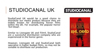 STUDIOCANAL UK
StudioCanal UK would be a good choice to
distribute our media product because they are
widely known for distributing horror films
within the UK. For example, the popular horror
‘Evil Dead’.
Similar to Lionsgate UK and Film4, StudioCanal
are a successful distribution company who are
experienced in the horror genre.
However, Lionsgate UK and StudioCanal both
specialise in higher budget films, so may not be
suitable to distribute our production.
 