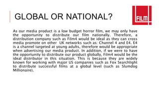 GLOBAL OR NATIONAL?
As our media product is a low budget horror film, we may only have
the opportunity to distribute our film nationally. Therefore, a
distribution company such as Film4 would be ideal as they can cross
media promote on other UK networks such as: Channel 4 and E4. E4
is a channel targeted at young adults, therefore would be appropriate
when advertising our media product. In addition, if we were to have
the opportunity to distribute our product globally, Film4 would be the
ideal distributor in this situation. This is because they are widely
known for working with major US companies such as Fox Searchlight
to distribute successful films at a global level (such as Slumdog
Millionaire).
 