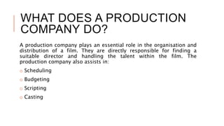 WHAT DOES A PRODUCTION
COMPANY DO?
A production company plays an essential role in the organisation and
distribution of a film. They are directly responsible for finding a
suitable director and handling the talent within the film. The
production company also assists in:
o Scheduling
o Budgeting
o Scripting
o Casting
 