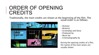 ORDER OF OPENING
CREDITS
Traditionally, the main credits are shown at the beginning of the film. The
usual order is as follows:
- Director
- Writer(s)
- Screenplay and Story
- Produced by
- Music by
- Cinematography by
During the opening credits of a film,
the names of the main actors are
usually shown.
 