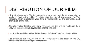 DISTRIBUTION OF OUR FILM
o The distributor of a film is a company that is responsible for advertising a
media product to the public. This is an essential part of post production. The
company which distributes your film is responsible for the marketing and
promotion of the film.
oThe distributor decides how many copies of the film will be made and then
shows it to prospective buyers (eg: cinema owners).
o It could be said that a distributer directly influences the success of a film.
o To distribute our film, we will need a company that are based in the UK,
who distribute lower budget, horror films.
 