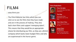 FILM4
o www.film4.com
o The Film4 Website has links which you can
click on to see the films that they have made
and are in the process of making. They also
back short films and support ‘emerging talent’.
This means that they would be an appropriate
choice for distributing our film, as they are a British
company which backs lower budget films and who
are experienced in the horror genre.
 