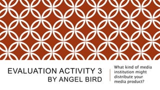 EVALUATION ACTIVITY 3
BY ANGEL BIRD
What kind of media
institution might
distribute your
media product?
 