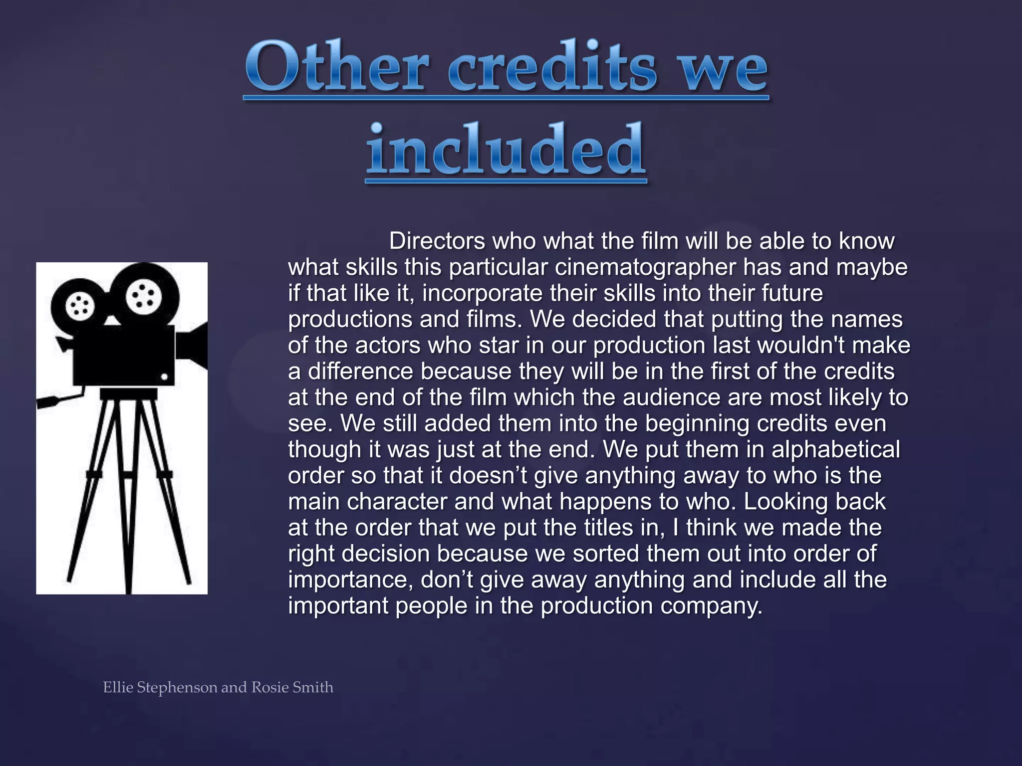 Directors who what the film will be able to know
what skills this particular cinematographer has and maybe
if that like it, incorporate their skills into their future
productions and films. We decided that putting the names
of the actors who star in our production last wouldn't make
a difference because they will be in the first of the credits
at the end of the film which the audience are most likely to
see. We still added them into the beginning credits even
though it was just at the end. We put them in alphabetical
order so that it doesn‟t give anything away to who is the
main character and what happens to who. Looking back
at the order that we put the titles in, I think we made the
right decision because we sorted them out into order of
importance, don‟t give away anything and include all the
important people in the production company.
 