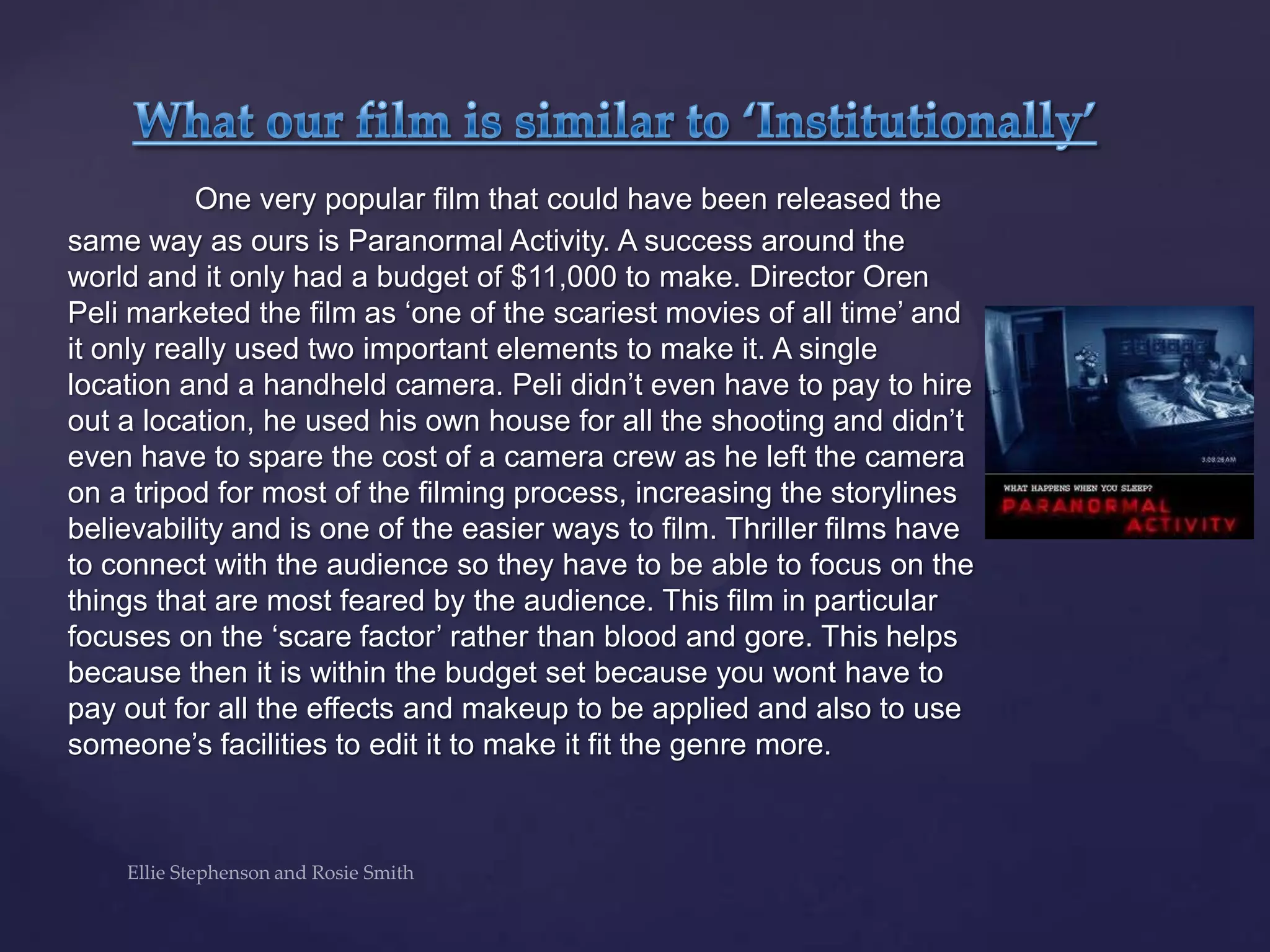 One very popular film that could have been released the
same way as ours is Paranormal Activity. A success around the
world and it only had a budget of $11,000 to make. Director Oren
Peli marketed the film as „one of the scariest movies of all time‟ and
it only really used two important elements to make it. A single
location and a handheld camera. Peli didn‟t even have to pay to hire
out a location, he used his own house for all the shooting and didn‟t
even have to spare the cost of a camera crew as he left the camera
on a tripod for most of the filming process, increasing the storylines
believability and is one of the easier ways to film. Thriller films have
to connect with the audience so they have to be able to focus on the
things that are most feared by the audience. This film in particular
focuses on the „scare factor‟ rather than blood and gore. This helps
because then it is within the budget set because you wont have to
pay out for all the effects and makeup to be applied and also to use
someone‟s facilities to edit it to make it fit the genre more.
 