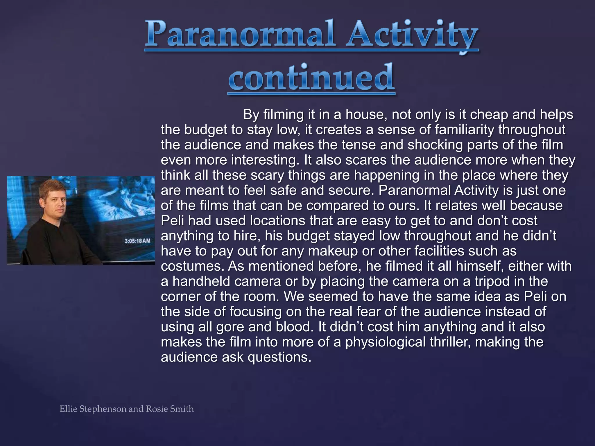 By filming it in a house, not only is it cheap and helps
the budget to stay low, it creates a sense of familiarity throughout
the audience and makes the tense and shocking parts of the film
even more interesting. It also scares the audience more when they
think all these scary things are happening in the place where they
are meant to feel safe and secure. Paranormal Activity is just one
of the films that can be compared to ours. It relates well because
Peli had used locations that are easy to get to and don‟t cost
anything to hire, his budget stayed low throughout and he didn‟t
have to pay out for any makeup or other facilities such as
costumes. As mentioned before, he filmed it all himself, either with
a handheld camera or by placing the camera on a tripod in the
corner of the room. We seemed to have the same idea as Peli on
the side of focusing on the real fear of the audience instead of
using all gore and blood. It didn‟t cost him anything and it also
makes the film into more of a physiological thriller, making the
audience ask questions.
 