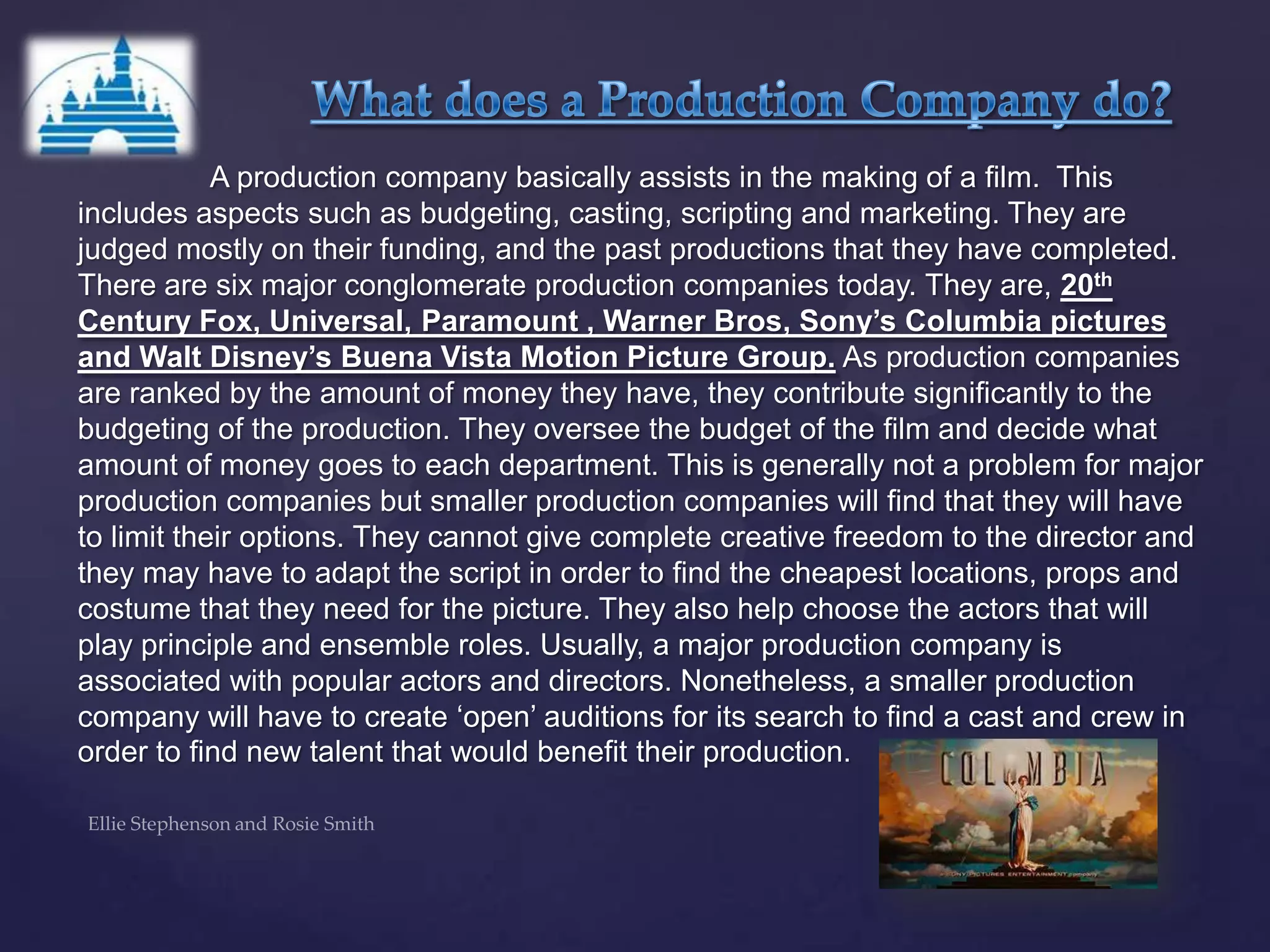 A production company basically assists in the making of a film. This
includes aspects such as budgeting, casting, scripting and marketing. They are
judged mostly on their funding, and the past productions that they have completed.
There are six major conglomerate production companies today. They are, 20th
Century Fox, Universal, Paramount , Warner Bros, Sony’s Columbia pictures
and Walt Disney’s Buena Vista Motion Picture Group. As production companies
are ranked by the amount of money they have, they contribute significantly to the
budgeting of the production. They oversee the budget of the film and decide what
amount of money goes to each department. This is generally not a problem for major
production companies but smaller production companies will find that they will have
to limit their options. They cannot give complete creative freedom to the director and
they may have to adapt the script in order to find the cheapest locations, props and
costume that they need for the picture. They also help choose the actors that will
play principle and ensemble roles. Usually, a major production company is
associated with popular actors and directors. Nonetheless, a smaller production
company will have to create „open‟ auditions for its search to find a cast and crew in
order to find new talent that would benefit their production.
 