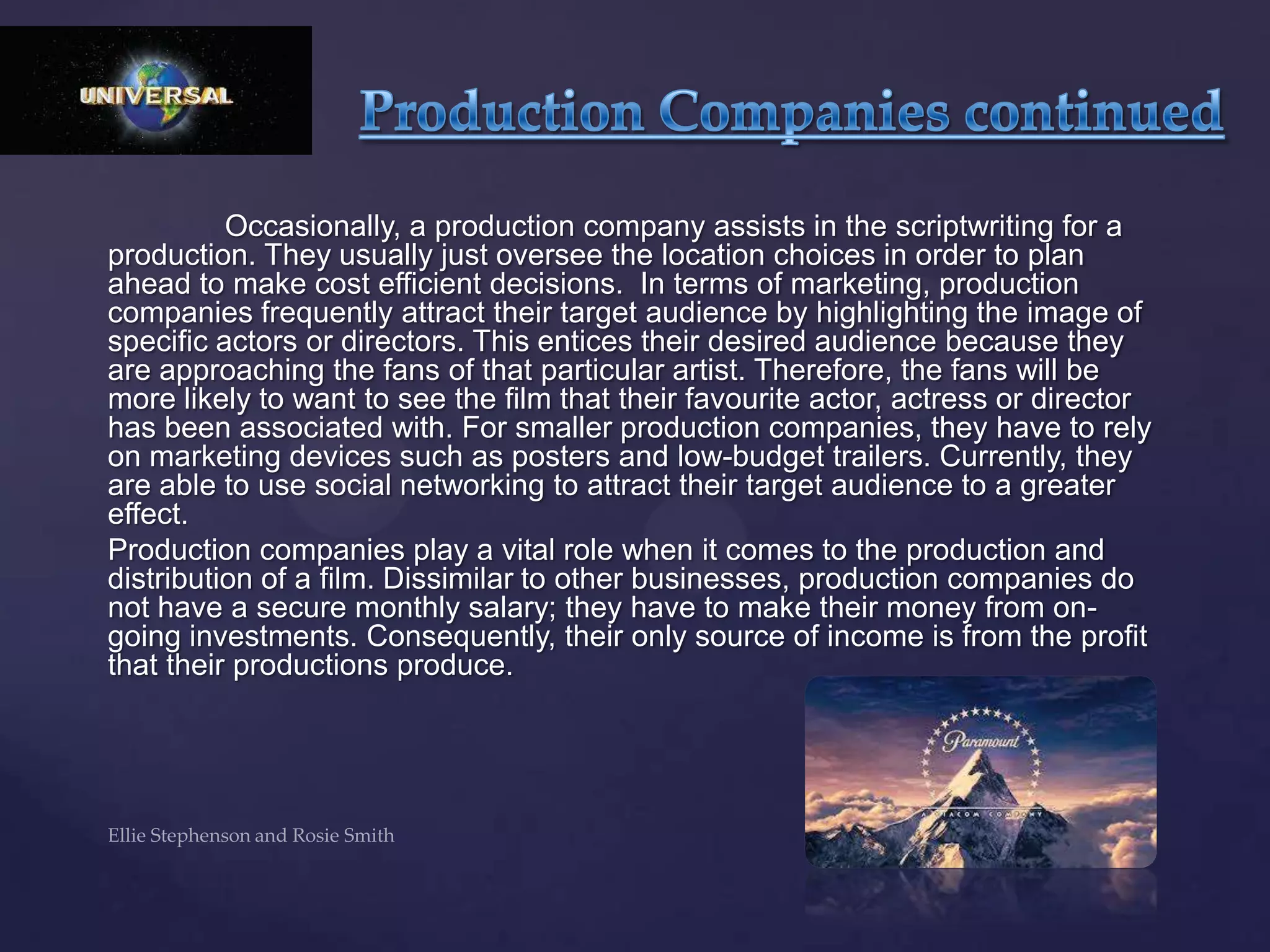 Occasionally, a production company assists in the scriptwriting for a
production. They usually just oversee the location choices in order to plan
ahead to make cost efficient decisions. In terms of marketing, production
companies frequently attract their target audience by highlighting the image of
specific actors or directors. This entices their desired audience because they
are approaching the fans of that particular artist. Therefore, the fans will be
more likely to want to see the film that their favourite actor, actress or director
has been associated with. For smaller production companies, they have to rely
on marketing devices such as posters and low-budget trailers. Currently, they
are able to use social networking to attract their target audience to a greater
effect.
Production companies play a vital role when it comes to the production and
distribution of a film. Dissimilar to other businesses, production companies do
not have a secure monthly salary; they have to make their money from on-
going investments. Consequently, their only source of income is from the profit
that their productions produce.
 