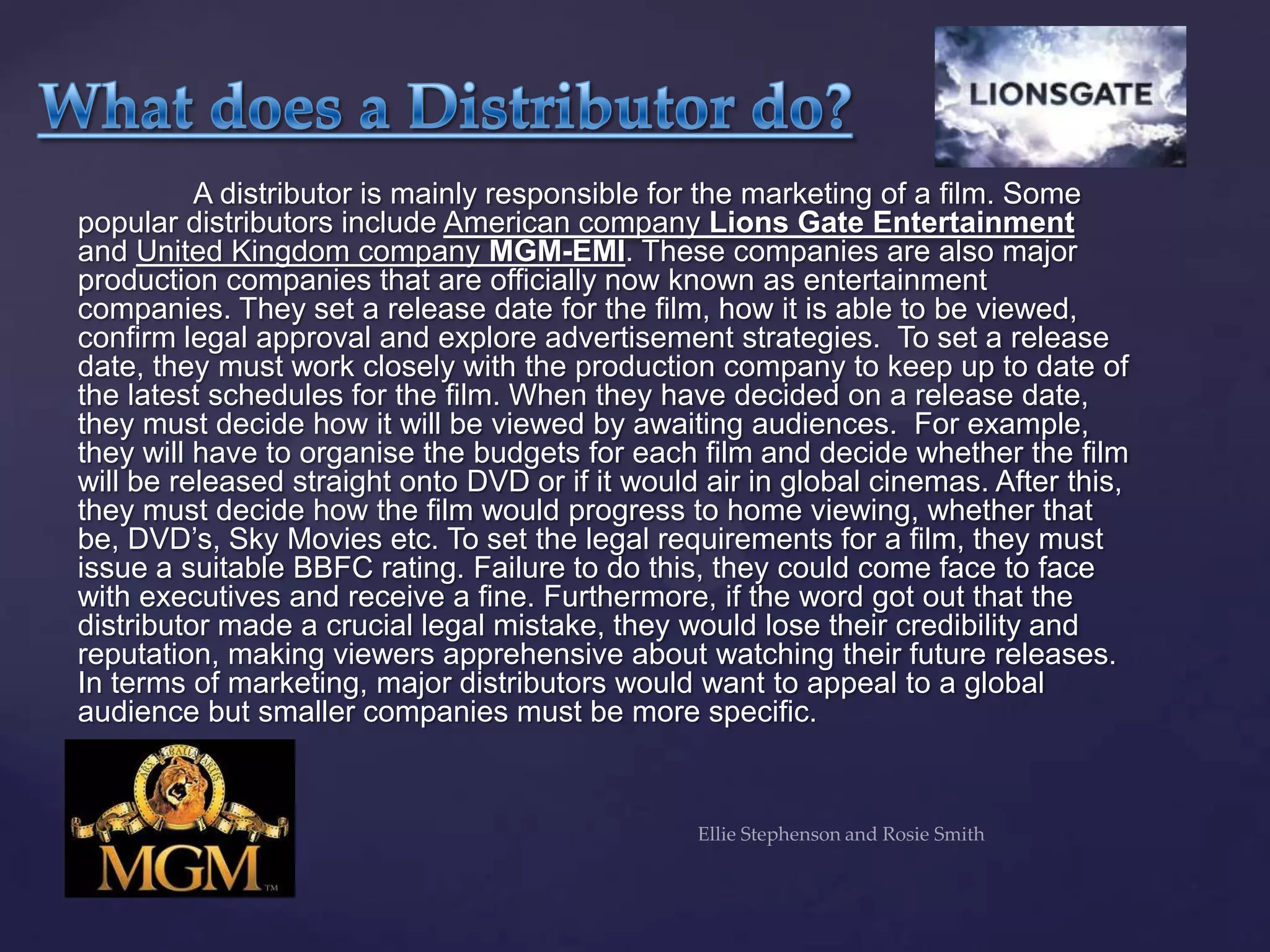A distributor is mainly responsible for the marketing of a film. Some
popular distributors include American company Lions Gate Entertainment
and United Kingdom company MGM-EMI. These companies are also major
production companies that are officially now known as entertainment
companies. They set a release date for the film, how it is able to be viewed,
confirm legal approval and explore advertisement strategies. To set a release
date, they must work closely with the production company to keep up to date of
the latest schedules for the film. When they have decided on a release date,
they must decide how it will be viewed by awaiting audiences. For example,
they will have to organise the budgets for each film and decide whether the film
will be released straight onto DVD or if it would air in global cinemas. After this,
they must decide how the film would progress to home viewing, whether that
be, DVD‟s, Sky Movies etc. To set the legal requirements for a film, they must
issue a suitable BBFC rating. Failure to do this, they could come face to face
with executives and receive a fine. Furthermore, if the word got out that the
distributor made a crucial legal mistake, they would lose their credibility and
reputation, making viewers apprehensive about watching their future releases.
In terms of marketing, major distributors would want to appeal to a global
audience but smaller companies must be more specific.
 