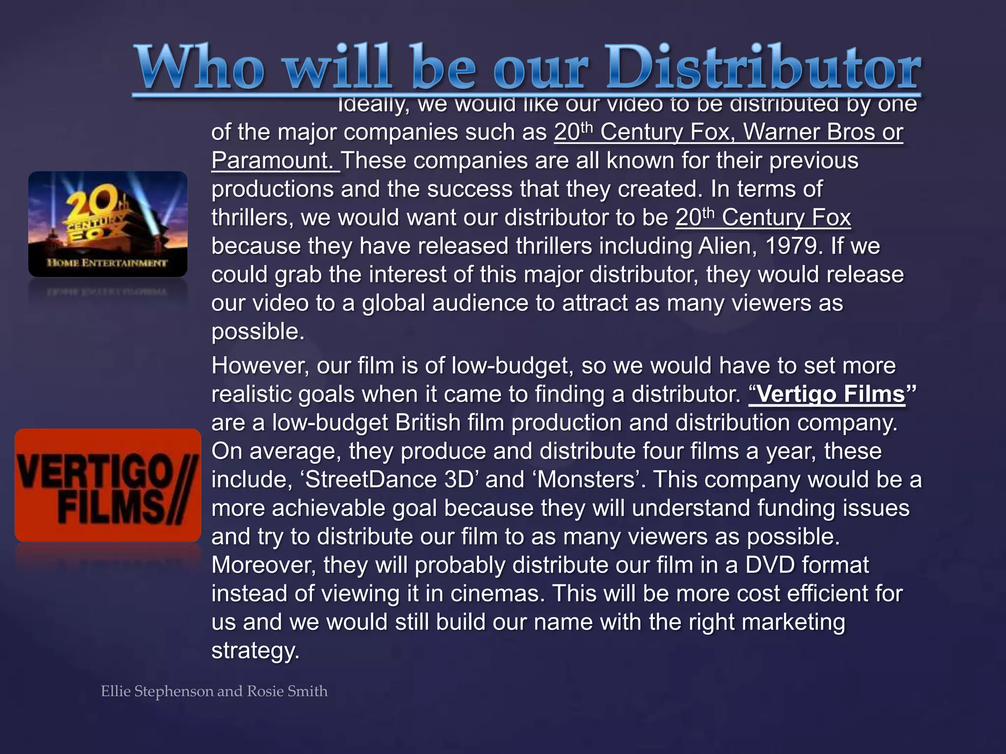 Ideally, we would like our video to be distributed by one
of the major companies such as 20th Century Fox, Warner Bros or
Paramount. These companies are all known for their previous
productions and the success that they created. In terms of
thrillers, we would want our distributor to be 20th Century Fox
because they have released thrillers including Alien, 1979. If we
could grab the interest of this major distributor, they would release
our video to a global audience to attract as many viewers as
possible.
However, our film is of low-budget, so we would have to set more
realistic goals when it came to finding a distributor. “Vertigo Films”
are a low-budget British film production and distribution company.
On average, they produce and distribute four films a year, these
include, „StreetDance 3D‟ and „Monsters‟. This company would be a
more achievable goal because they will understand funding issues
and try to distribute our film to as many viewers as possible.
Moreover, they will probably distribute our film in a DVD format
instead of viewing it in cinemas. This will be more cost efficient for
us and we would still build our name with the right marketing
strategy.
 