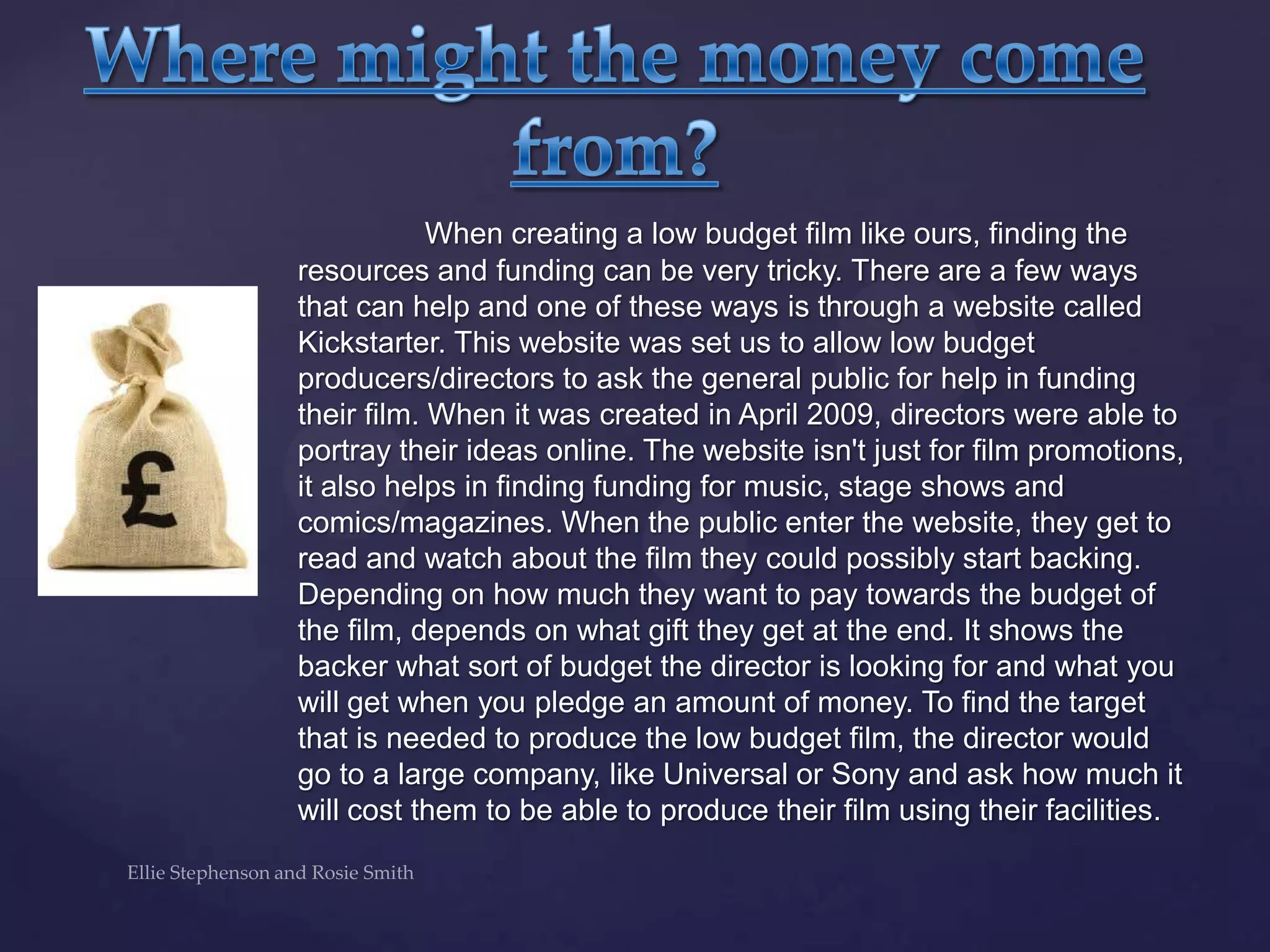 When creating a low budget film like ours, finding the
resources and funding can be very tricky. There are a few ways
that can help and one of these ways is through a website called
Kickstarter. This website was set us to allow low budget
producers/directors to ask the general public for help in funding
their film. When it was created in April 2009, directors were able to
portray their ideas online. The website isn't just for film promotions,
it also helps in finding funding for music, stage shows and
comics/magazines. When the public enter the website, they get to
read and watch about the film they could possibly start backing.
Depending on how much they want to pay towards the budget of
the film, depends on what gift they get at the end. It shows the
backer what sort of budget the director is looking for and what you
will get when you pledge an amount of money. To find the target
that is needed to produce the low budget film, the director would
go to a large company, like Universal or Sony and ask how much it
will cost them to be able to produce their film using their facilities.
 