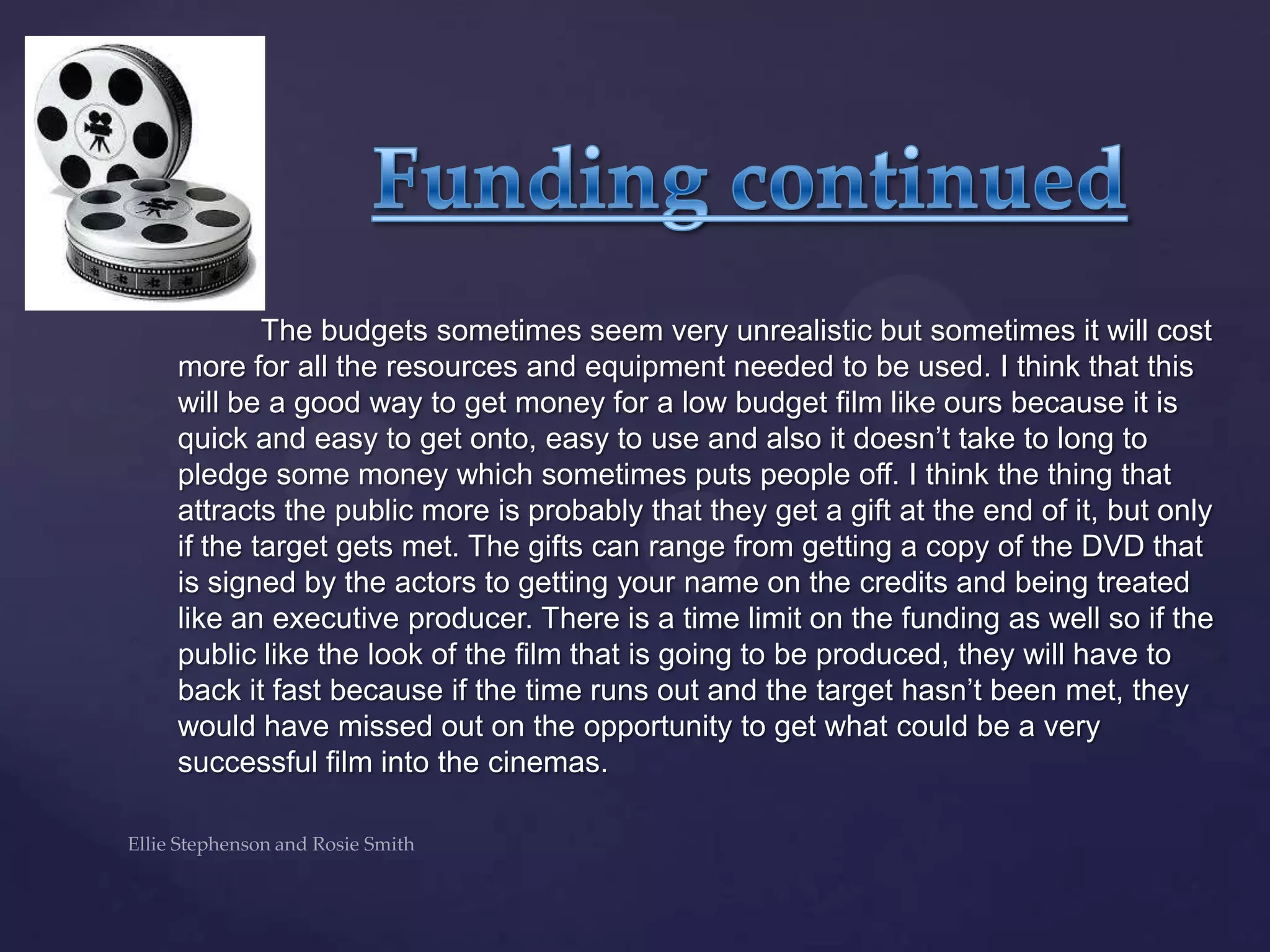 The budgets sometimes seem very unrealistic but sometimes it will cost
more for all the resources and equipment needed to be used. I think that this
will be a good way to get money for a low budget film like ours because it is
quick and easy to get onto, easy to use and also it doesn‟t take to long to
pledge some money which sometimes puts people off. I think the thing that
attracts the public more is probably that they get a gift at the end of it, but only
if the target gets met. The gifts can range from getting a copy of the DVD that
is signed by the actors to getting your name on the credits and being treated
like an executive producer. There is a time limit on the funding as well so if the
public like the look of the film that is going to be produced, they will have to
back it fast because if the time runs out and the target hasn‟t been met, they
would have missed out on the opportunity to get what could be a very
successful film into the cinemas.
 