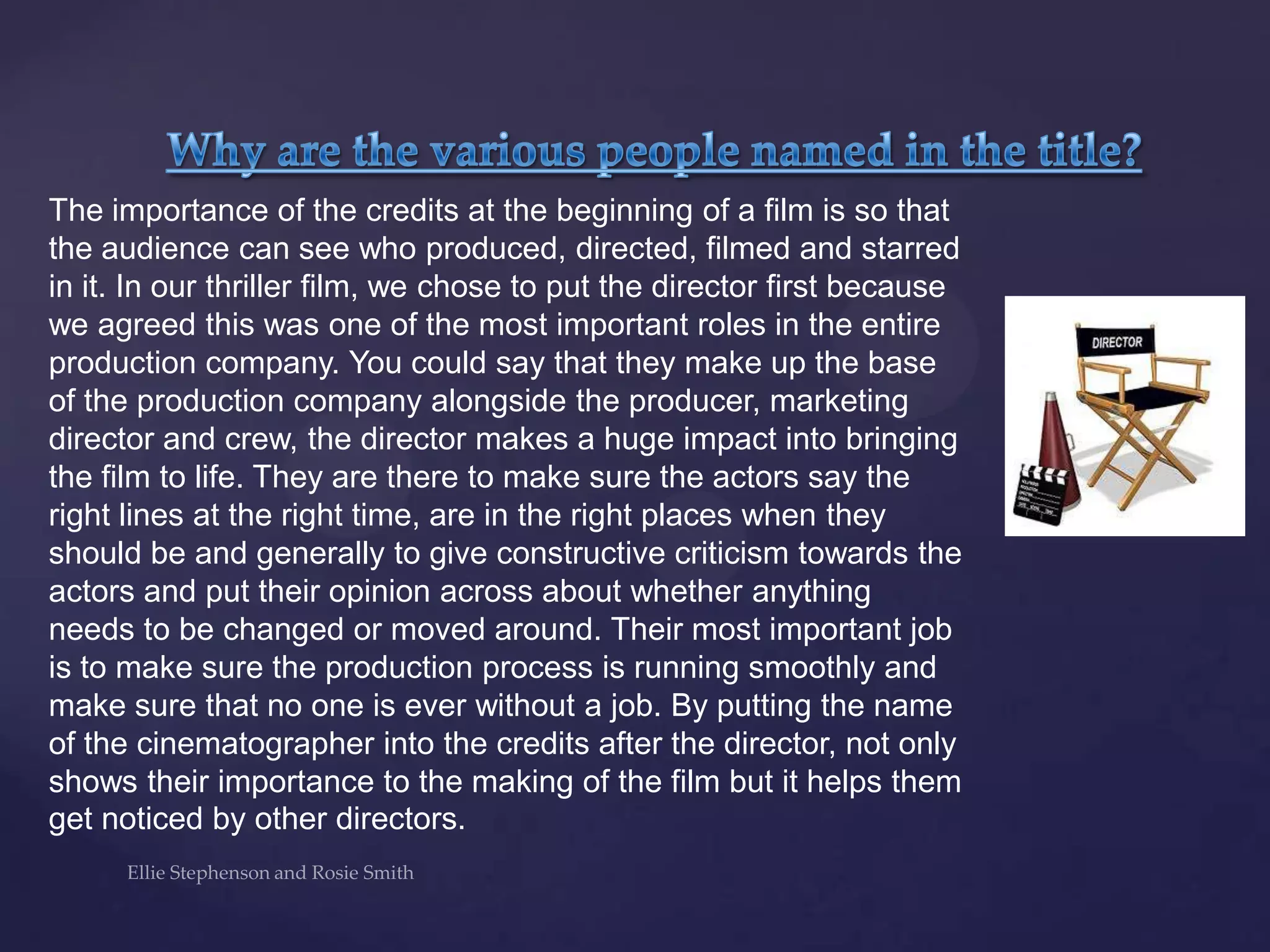 The importance of the credits at the beginning of a film is so that
the audience can see who produced, directed, filmed and starred
in it. In our thriller film, we chose to put the director first because
we agreed this was one of the most important roles in the entire
production company. You could say that they make up the base
of the production company alongside the producer, marketing
director and crew, the director makes a huge impact into bringing
the film to life. They are there to make sure the actors say the
right lines at the right time, are in the right places when they
should be and generally to give constructive criticism towards the
actors and put their opinion across about whether anything
needs to be changed or moved around. Their most important job
is to make sure the production process is running smoothly and
make sure that no one is ever without a job. By putting the name
of the cinematographer into the credits after the director, not only
shows their importance to the making of the film but it helps them
get noticed by other directors.
 