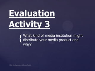 {
Evaluation
Activity 3
What kind of media institution might
distribute your media product and
why?
 