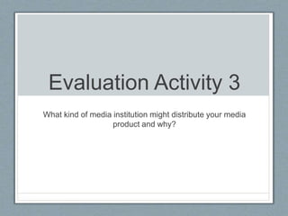 Evaluation Activity 3
What kind of media institution might distribute your media
product and why?
 