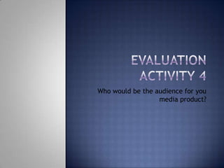 Evaluation Activity 4 Who would be the audience for you media product? 