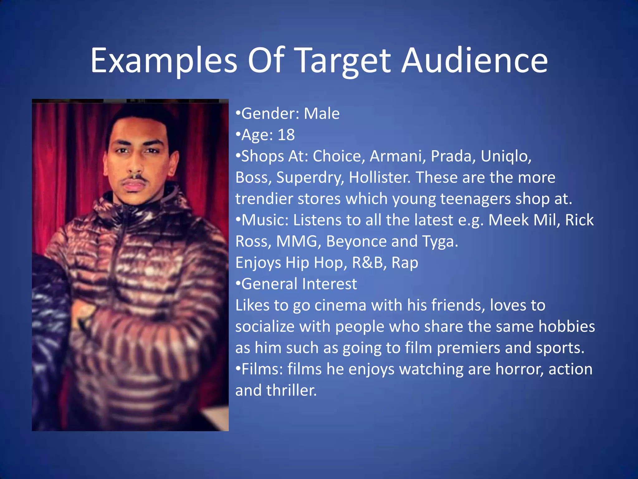 Examples Of Target Audience
•Gender: Male
•Age: 18
•Shops At: Choice, Armani, Prada, Uniqlo,
Boss, Superdry, Hollister. These are the more
trendier stores which young teenagers shop at.
•Music: Listens to all the latest e.g. Meek Mil, Rick
Ross, MMG, Beyonce and Tyga.
Enjoys Hip Hop, R&B, Rap
•General Interest
Likes to go cinema with his friends, loves to
socialize with people who share the same hobbies
as him such as going to film premiers and sports.
•Films: films he enjoys watching are horror, action
and thriller.

 