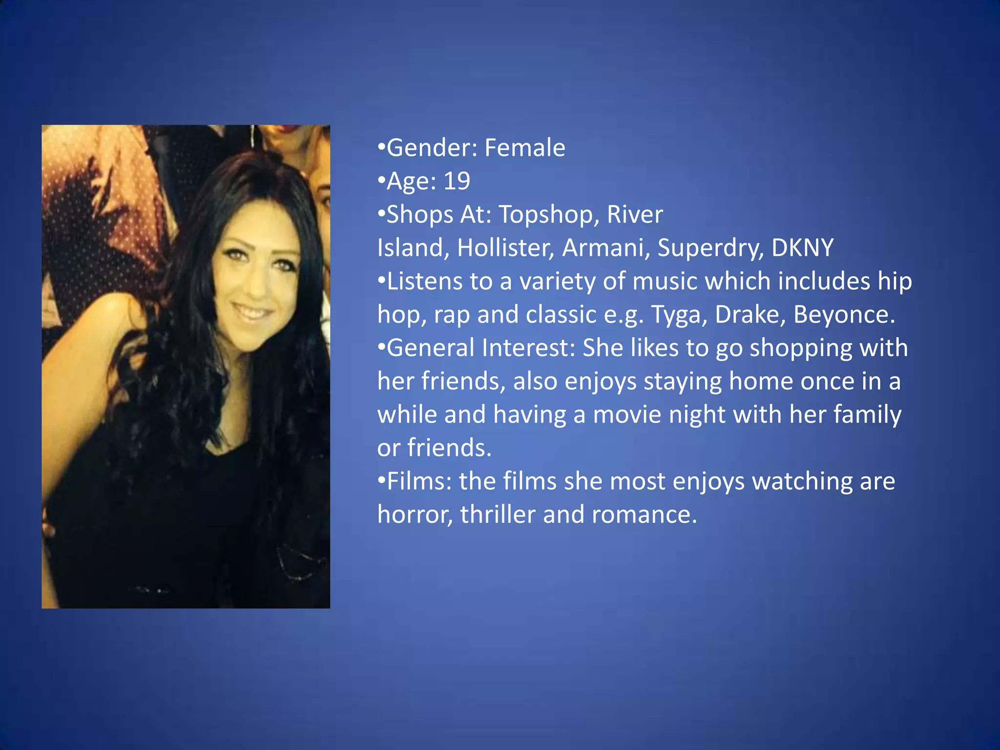 •Gender: Female
•Age: 19
•Shops At: Topshop, River
Island, Hollister, Armani, Superdry, DKNY
•Listens to a variety of music which includes hip
hop, rap and classic e.g. Tyga, Drake, Beyonce.
•General Interest: She likes to go shopping with
her friends, also enjoys staying home once in a
while and having a movie night with her family
or friends.
•Films: the films she most enjoys watching are
horror, thriller and romance.

 