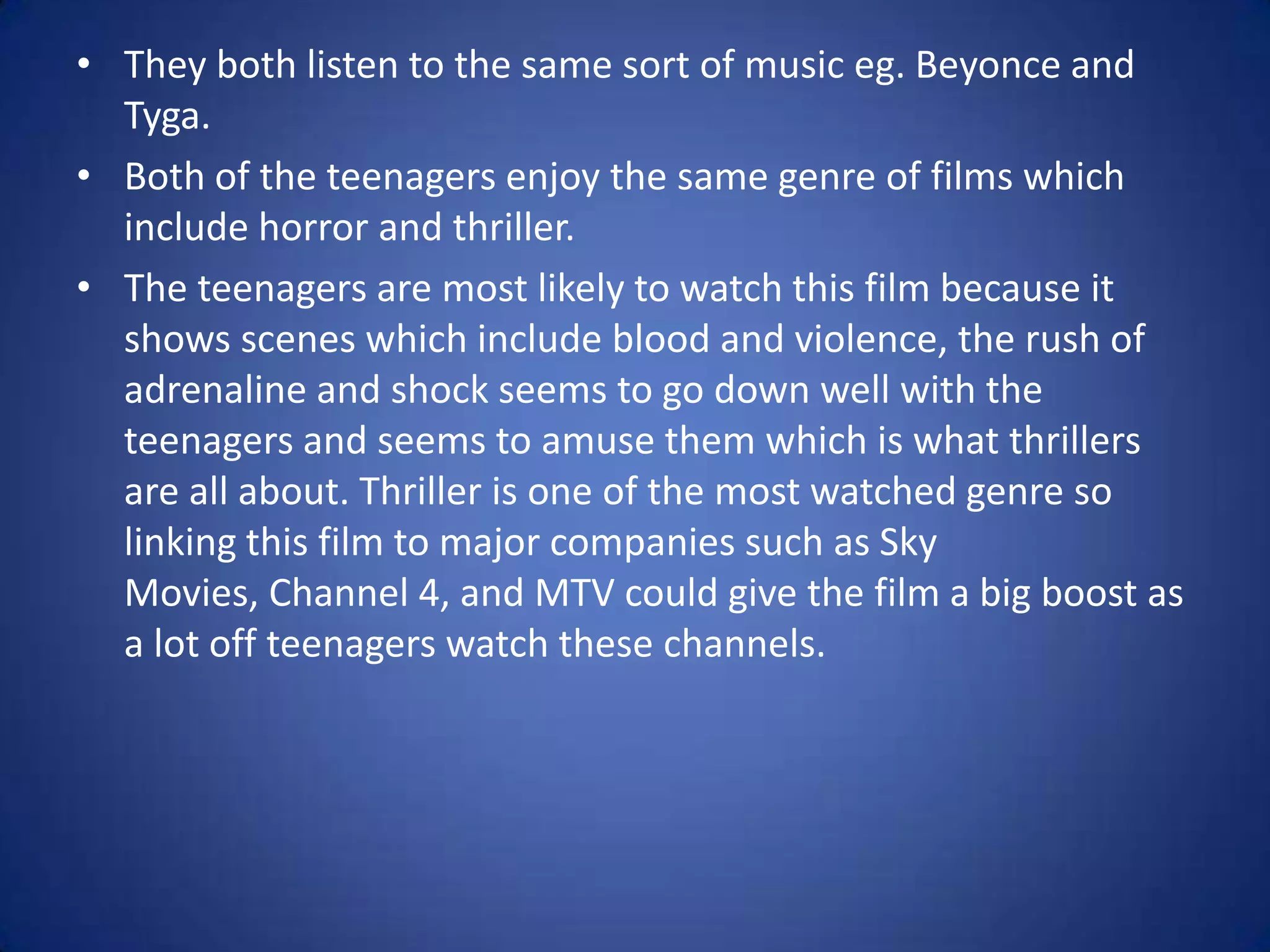 • They both listen to the same sort of music eg. Beyonce and
Tyga.
• Both of the teenagers enjoy the same genre of films which
include horror and thriller.
• The teenagers are most likely to watch this film because it
shows scenes which include blood and violence, the rush of
adrenaline and shock seems to go down well with the
teenagers and seems to amuse them which is what thrillers
are all about. Thriller is one of the most watched genre so
linking this film to major companies such as Sky
Movies, Channel 4, and MTV could give the film a big boost as
a lot off teenagers watch these channels.

 