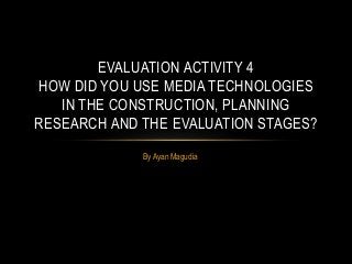 By Ayan Magudia
EVALUATION ACTIVITY 4
HOW DID YOU USE MEDIA TECHNOLOGIES
IN THE CONSTRUCTION, PLANNING
RESEARCH AND THE EVALUATION STAGES?
 