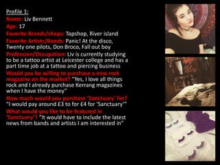 Profile 1:
Name: Liv Bennett
Age: 17
Favorite Brands/shops: Topshop, River island
Favorite Artists/Bands: Panic! At the disco,
Twenty one pilots, Don Broco, Fall out boy
Profession/Occupation: Liv is currently studying
to be a tattoo artist at Leicester college and has a
part time job at a tattoo and piercing business
Would you be willing to purchase a new rock
magazine on the market? “Yes, I love all things
rock and I already purchase Kerrang magazines
when I have the money”
How much would you purchase ‘Sanctuary’ for?
“I would pay around £3 to for £4 for ‘Sanctuary’”
What would you like to be featured in
‘Sanctuary’? “It would have to include the latest
news from bands and artists I am interested in”
 