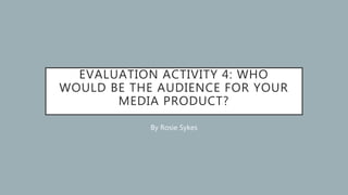 EVALUATION ACTIVITY 4: WHO
WOULD BE THE AUDIENCE FOR YOUR
MEDIA PRODUCT?
By Rosie Sykes
 