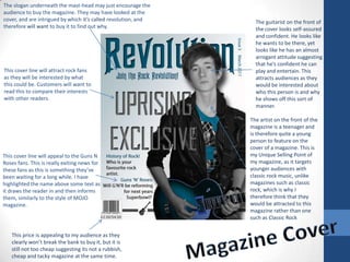 The slogan underneath the mast-head may just encourage the audience to buy the magazine. They may have looked at the cover, and are intrigued by which it’s called revolution, and therefore will want to buy it to find out why. The guitarist on the front of the cover looks self-assured and confident. He looks like he wants to be there, yet looks like he has an almost arrogant attitude suggesting that he’s confident he can play and entertain. This attracts audiences as they would be interested about who this person is and why he shows off this sort of manner. This cover line will attract rock fans as they will be interested by what this could be. Customers will want to read this to compare their interests with other readers. The artist on the front of the magazine is a teenager and is therefore quite a young person to feature on the cover of a magazine. This is my Unique Selling Point of my magazine, as it targets younger audiences with classic rock music, unlike magazines such as classic rock, which is why I therefore think that they would be attracted to this magazine rather than one such as Classic Rock This cover line will appeal to the Guns N Roses fans. This is really exiting news for these fans as this is something they’ve been waiting for a long while. I have highlighted the name above some text as it draws the reader in and then informs them, similarly to the style of MOJO magazine. Magazine Cover This price is appealing to my audience as they clearly won’t break the bank to buy it, but it is still not too cheap suggesting its not a rubbish, cheap and tacky magazine at the same time.  