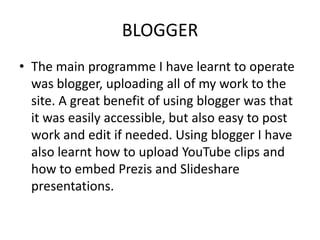 BLOGGER
• The main programme I have learnt to operate
  was blogger, uploading all of my work to the
  site. A great benefit of using blogger was that
  it was easily accessible, but also easy to post
  work and edit if needed. Using blogger I have
  also learnt how to upload YouTube clips and
  how to embed Prezis and Slideshare
  presentations.
 