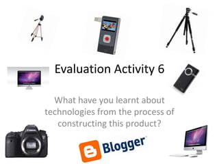 Evaluation Activity 6

  What have you learnt about
technologies from the process of
   constructing this product?
 