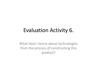 Evaluation Activity 6.
What have I learnt about technologies
from the process of constructing this
product?
 
