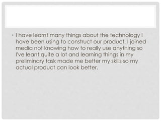 • I have learnt many things about the technology I
have been using to construct our product. I joined
media not knowing how to really use anything so
I've leant quite a lot and learning things in my
preliminary task made me better my skills so my
actual product can look better.
 