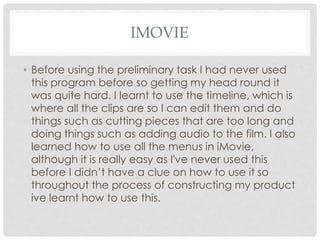 IMOVIE
• Before using the preliminary task I had never used
this program before so getting my head round it
was quite hard. I learnt to use the timeline, which is
where all the clips are so I can edit them and do
things such as cutting pieces that are too long and
doing things such as adding audio to the film. I also
learned how to use all the menus in iMovie,
although it is really easy as I've never used this
before I didn’t have a clue on how to use it so
throughout the process of constructing my product
ive learnt how to use this.
 